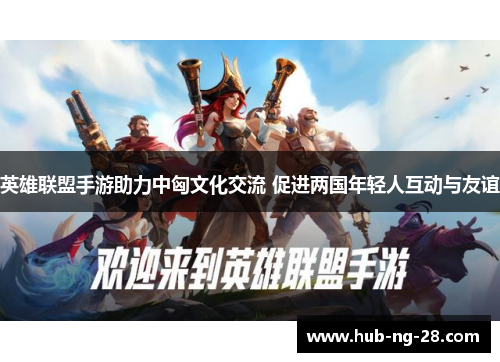 英雄联盟手游助力中匈文化交流 促进两国年轻人互动与友谊 英雄联盟手游助力中匈文化交流 促进两国年轻人互动与友谊