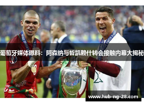 葡萄牙媒体曝料：阿森纳与哲凯赖什转会接触内幕大揭秘