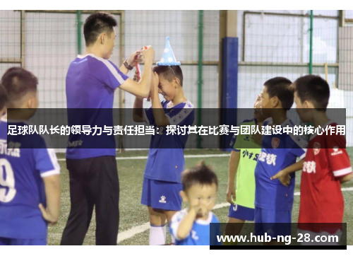 足球队队长的领导力与责任担当:探讨其在比赛与团队建设中的核心作用 足球队队长的领导力与责任担当:探讨其在比赛与团队建设中的核心作用