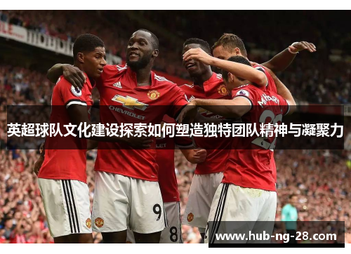 英超球队文化建设探索如何塑造独特团队精神与凝聚力