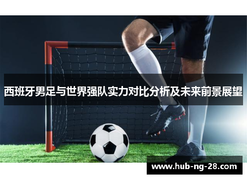 西班牙男足与世界强队实力对比分析及未来前景展望 西班牙男足与世界强队实力对比分析及未来前景展望