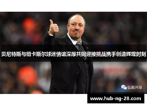 贝尼特斯与纽卡斯尔球迷情谊深厚共同迎接挑战携手创造辉煌时刻 贝尼特斯与纽卡斯尔球迷情谊深厚共同迎接挑战携手创造辉煌时刻